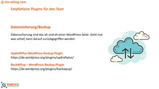 Empfohlene Plugins für den Start
Datensicherung/Backup
Datensicherung sind das ah und oh einer WordPress-Seite. Geht mal
was schief, kann darauf zurückgegriffen werden.
UpdraftPlus WordPress Backup Plugin
https://de.wordpress.org/plugins/updraftplus/
BackWPup – WordPress-Backup-Plugin
https://de.wordpress.org/plugins/backwpup/
 