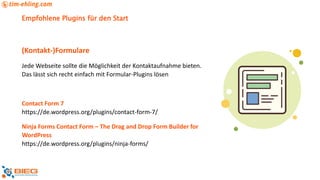 Empfohlene Plugins für den Start
(Kontakt-)Formulare
Jede Webseite sollte die Möglichkeit der Kontaktaufnahme bieten.
Das lässt sich recht einfach mit Formular-Plugins lösen
Contact Form 7
https://de.wordpress.org/plugins/contact-form-7/
Ninja Forms Contact Form – The Drag and Drop Form Builder for
WordPress
https://de.wordpress.org/plugins/ninja-forms/
 