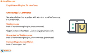 Empfohlene Plugins für den Start
Onlineshop/E-Commerce
Wer einen Onlineshop betreiben will, wird nicht um WooCommerce
herum kommen.
WooCommerce
https://wordpress.org/plugins/woocommerce/
Wegen deutschen Recht sein Lokalisierungsplugins sinnvoll:
Germanized for WooCommerce
https://wordpress.org/plugins/woocommerce-germanized/
Premium Plugin: German Market
https://marketpress.de/
 