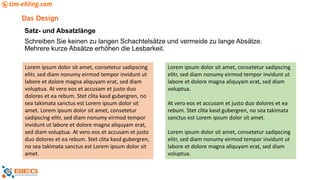 Das Design
Satz- und Absatzlänge
Schreiben Sie keinen zu langen Schachtelsätze und vermeide zu lange Absätze.
Mehrere kurze Absätze erhöhen die Lesbarkeit.
Lorem ipsum dolor sit amet, consetetur sadipscing
elitr, sed diam nonumy eirmod tempor invidunt ut
labore et dolore magna aliquyam erat, sed diam
voluptua. At vero eos et accusam et justo duo
dolores et ea rebum. Stet clita kasd gubergren, no
sea takimata sanctus est Lorem ipsum dolor sit
amet. Lorem ipsum dolor sit amet, consetetur
sadipscing elitr, sed diam nonumy eirmod tempor
invidunt ut labore et dolore magna aliquyam erat,
sed diam voluptua. At vero eos et accusam et justo
duo dolores et ea rebum. Stet clita kasd gubergren,
no sea takimata sanctus est Lorem ipsum dolor sit
amet.
Lorem ipsum dolor sit amet, consetetur sadipscing
elitr, sed diam nonumy eirmod tempor invidunt ut
labore et dolore magna aliquyam erat, sed diam
voluptua.
At vero eos et accusam et justo duo dolores et ea
rebum. Stet clita kasd gubergren, no sea takimata
sanctus est Lorem ipsum dolor sit amet.
Lorem ipsum dolor sit amet, consetetur sadipscing
elitr, sed diam nonumy eirmod tempor invidunt ut
labore et dolore magna aliquyam erat, sed diam
voluptua.
 