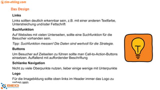 Das Design
Links
Links sollten deutlich erkennbar sein, z.B. mit einer anderen Textfarbe,
Unterstreichung und/oder Fettschrift
Suchfunktion
Auf Websites mit vielen Unterseiten, sollte eine Suchfunktion für die
Besucher vorhanden sein.
Tipp: Suchfunktion messen! Die Daten sind wertvoll für die Strategie.
Buttons
Um Besucher auf Zielseiten zu führen sollte man Call-to-Action-Buttons
einsetzen. Auffallend mit auffordender Beschriftung
Schlanke Navigation
Nicht zu viele Oberpunkte nutzen, lieber einige wenige mit Unterpunkte
Logo
Für die Imagebildung sollte oben links im Header immer das Logo zu
sehen sein
 