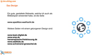 Das Design
Ein gute, gestaltete Webseite, welche ich auch als
Bildbeispiel verwendet habe, ist die Seite
www.spedition-seefracht.de
Weitere Seiten mit einem gelungenen Design sind:
www.team-digital.de
www.emp.de
herzansprache-freietrauung.de
www.edelkids.de
www.schreinerei-groeschel.de
 