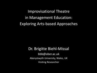 Improvisational Theatre
   in Management Education:
Exploring Arts-based Approaches




    Dr. Brigitte Biehl-Missal
            bbb@aber.ac.uk
     Aberystwyth University, Wales, UK
            Visiting Researcher
 