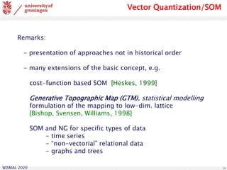 WISMAL 2020 19
Remarks:
- presentation of approaches not in historical order
- many extensions of the basic concept, e.g.
cost-function based SOM [Heskes, 1999]
Generative Topographic Map (GTM), statistical modelling
formulation of the mapping to low-dim. lattice
[Bishop, Svensen, Williams, 1998]
SOM and NG for specific types of data
- time series
- “non-vectorial” relational data
- graphs and trees
Vector Quantization/SOM
 