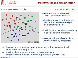 WISMAL 2020
prototype based classification
a prototype based classifier [Kohonen 1990, 1997]
- represent the data by one or
several prototypes per class
- classify a query according to the
label of the nearest prototype
(or alternative schemes)
- local decision boundaries according
to (e.g.) Euclidean distances
- piece-wise linear class borders
parameterized by prototypes
feature space
?
+ less sensitive to outliers, lower storage needs, little computational
effort in the working phase
- training phase required in order to place prototypes,
model selection problem: number of prototypes per class, etc.
 