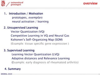 WISMAL 2020 3
overview
1. Introduction / Motivation
prototypes, exemplars
neural activation / learning
3. Supervised Learning
Learning Vector Quantization (LVQ)
Adaptive distances and Relevance Learning
(Example: early diagnosis of rheumatoid arthritis)
2. Unsupervised Learning
Vector Quantization (VQ)
Competitive Learning in VQ and Neural Gas
Kohonen’s Self-Organizing Map (SOM)
(Example: tissue specific gene expression )
4. Summary
 