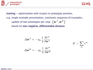 WISMAL 2020
GLVQ
training = optimization with respect to prototype position,
e.g. single example presentation, stochastic sequence of examples,
update of two prototypes per step
based on non-negative, differentiable distance
 