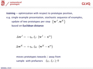 WISMAL 2020
GLVQ
training = optimization with respect to prototype position,
e.g. single example presentation, stochastic sequence of examples,
update of two prototypes per step
based on Euclidean distance
moves prototypes towards / away from
sample with prefactors
 