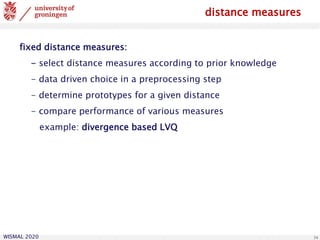 WISMAL 2020 34
distance measures
fixed distance measures:
- select distance measures according to prior knowledge
- data driven choice in a preprocessing step
- determine prototypes for a given distance
- compare performance of various measures
example: divergence based LVQ
 