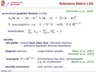 WISMAL 2020
Relevance Matrix LVQ
generalized quadratic distance in LVQ:
variants:
one global, several local, class-wise relevance matrices
→ piecewise quadratic decision boundaries
rectangular discriminative low-dim. representation
e.g. for visualization [Bunte et al., 2012]
possible constraints: rank-control, sparsity, …
normalization:
diagonal matrices: single feature weights [Bojer et al., 2001]
[Hammer et al., 2002]
[Schneider et al., 2009]
 
