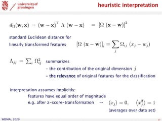 WISMAL 2020 37
heuristic interpretation
summarizes
- the contribution of the original dimension
- the relevance of original features for the classification
interpretation assumes implicitly:
features have equal order of magnitude
e.g. after z-score-transformation →
(averages over data set)
standard Euclidean distance for
linearly transformed features
 