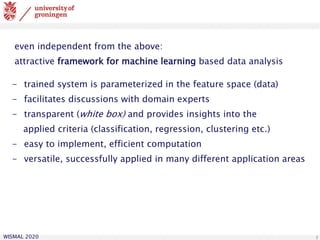 WISMAL 2020 5
even independent from the above:
attractive framework for machine learning based data analysis
- trained system is parameterized in the feature space (data)
- facilitates discussions with domain experts
- transparent (white box) and provides insights into the
applied criteria (classification, regression, clustering etc.)
- easy to implement, efficient computation
- versatile, successfully applied in many different application areas
 