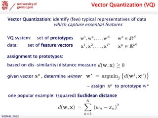WISMAL 2020
based on dis-similarity/distance measure
assignment to prototypes:
given vector xμ , determine winner
→ assign xμ to prototype w*
one popular example: (squared) Euclidean distance
Vector Quantization (VQ)
VQ system: set of prototypes
data: set of feature vectors
Vector Quantization: identify (few) typical representatives of data
which capture essential features
 
