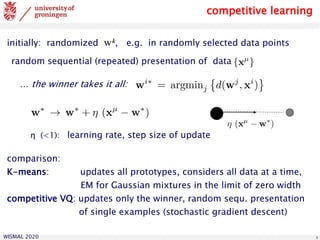 WISMAL 2020 8
random sequential (repeated) presentation of data
… the winner takes it all:
initially: randomized wk, e.g. in randomly selected data points
competitive learning
η (<1): learning rate, step size of update
comparison:
K-means: updates all prototypes, considers all data at a time,
EM for Gaussian mixtures in the limit of zero width
competitive VQ: updates only the winner, random sequ. presentation
of single examples (stochastic gradient descent)
 