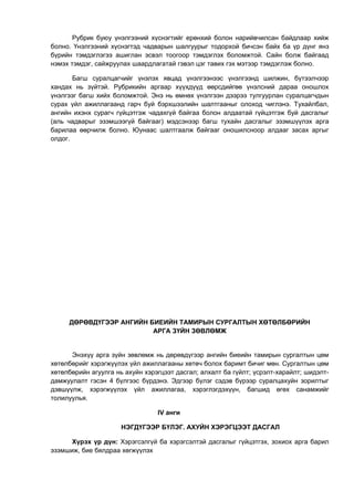 Рубрик буюу үнэлгээний хүснэгтийг ерөнхий болон нарийвчилсан байдлаар хийж 
болно. Үнэлгээний хүснэгтэд чадварын шалгуурыг тодорхой бичсэн байх ба үр дүнг янз 
бүрийн тэмдэглэгээ ашиглан эсвэл тоогоор тэмдэглэх боломжтой. Сайн болж байгаад 
нэмэх тэмдэг, сайжруулах шаардлагатай гэвэл цэг тавих гэх мэтээр тэмдэглэж болно. 
Багш суралцагчийг үнэлэх явцад үнэлгээнээс үнэлгээнд шилжин, бүтээлчээр 
хандах нь зүйтэй. Рубрикийн аргаар хүүхдүүд өөрсдийгөө үнэлсний дараа оношлох 
үнэлгээг багш хийх боломжтой. Энэ нь өмнөх үнэлгээн дээрээ тулгуурлан суралцагчдын 
сурах үйл ажиллагаанд гарч буй бэрхшээлийн шалтгааныг олоход чиглэнэ. Тухайлбал, 
ангийн ихэнх сурагч гүйцэтгэж чадахгүй байгаа болон алдаатай гүйцэтгэж буй дасгалыг 
(аль чадварыг эзэмшээгүй байгааг) мэдсэнээр багш тухайн дасгалыг эзэмшүүлэх арга 
барилаа өөрчилж болно. Юунаас шалтгаалж байгааг оношилсноор алдааг засах аргыг 
олдог. 
ДӨРӨВДҮГЭЭР АНГИЙН БИЕИЙН ТАМИРЫН СУРГАЛТЫН ХӨТӨЛБӨРИЙН 
АРГА ЗҮЙН ЗӨВЛӨМЖ 
Энэхүү арга зүйн зөвлөмж нь дөрөвдүгээр ангийн биеийн тамирын сургалтын цөм 
хөтөлбөрийг хэрэгжүүлэх үйл ажиллагааны хөтөч болох баримт бичиг мөн. Сургалтын цөм 
хөтөлбөрийн агуулга нь ахуйн хэрэгцээт дасгал; алхалт ба гүйлт; үсрэлт-харайлт; шидэлт- 
дамжуулалт гэсэн 4 бүлгээс бүрдэнэ. Эдгээр бүлэг сэдэв бүрээр суралцахуйн зорилтыг 
дэвшүүлж, хэрэгжүүлэх үйл ажиллагаа, хэрэглэгдэхүүн, багшид өгөх санамжийг 
толилуулья. 
IV анги 
НЭГДҮГЭЭР БҮЛЭГ. АХУЙН ХЭРЭГЦЭЭТ ДАСГАЛ 
Хүрэх үр дүн: Хэрэгсэлгүй ба хэрэгсэлтэй дасгалыг гүйцэтгэх, зохиох арга барил 
эзэмшиж, бие бялдраа хөгжүүлэх 
 