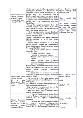 Байрнаасаа жижиг 
бөмбөг шидэн 1-2 
м өндөрт байр- 
луулсан байг онох 
чадвартай болох 
- Байг зөвхөн нэг бөмбөгөөр шидэж онох, 
зэрэгцүүлэн тавьсан 4-6 бөмбөгийг авч 
цувруулан шидэж онох, хоорондоо 1-2 м 
зайтай энд тэнд тойруулан тавьсан 
бөмбөгнүүдийг авч, зөвхөн нэг цэгээс шидэж 
онох, нэг байг 3-6 өөр цэгээс шидэж онох 2-6 
м хүртлэх зайд байрлуулсан байг нэг цэгээс 
шидэж онох зэрэг хувилбарыг ашиглана. 
Тухайлбал : 
- Хананд 2 м өндөрт тэмдэглэсэн байг 1-3 м 
зайнаас шидэж онох, мөн 2 м зайд 
тэмдэглэсэн хоорондоо 1 м зайтай байрлах 
байг 3 өөр цэгээс шидэж онох 
- 1-3 м зайнаас жижиг чихмэл бөмбөгийг 
шидэж 1,5-2 м өндөрт дүүжлэн байрлуулсан 
цагариг дундуур гаргах 
- Газарт тавьсан сагсанд жижиг бөмбөгийг 
1,2,3,4 м зайнаас тус тус 2-4 удаа шидэж 
оруулах 
- Дардас тоглох. Хананаас 1-1,5 м зайд 
зогсон, толгойн орчмоос нэг гараар бөмбөг 
болон бөөрөнхийлж боосон алчуурыг шидэж 
1 м өндөрт буй байг ононо. 
Эдгээр байг онохдоо дараах байдлаас 
шидүүлнэ. Үүнд : 
- Доороос хоёр ба нэг гараар 
- Чээжний орчмоос хоёр гараар 
- Толгой, мөрний орчмоос нэг ба хоёр 
гараар 
- Хажуу талдаа гараа тохойгоор 
нугалсан байдлаас бүсэлхий орчмоос 
долоолгож шидэх. 
Хүүхэд эхлээд өөртөө эвтэйхэн аргыг сонгож 
шидэх ба аажмаар дээрх бүх аргаар шидэж 
чаддаг болох хэрэгтэйг тайлбарлан 
шидүүлнэ. 
Жижиг бөмбөг хүүхэд 
бүрийн тоогоор байх 
шаардлагатай. 
Төрөл бүрийн байг 
бэлтгэнэ. 
Том, жижиг цагариг, 
жижиг чихмэл бөмбөг, 
том сагс ба хувин, 
бөөрөнхийлж боосон 
алчуур зэрэг шидэх 
хэрэгслийг бэлтгэнэ. 
Байрнаасаа жижиг 
цагариг шидэж 
1-3 м зайд 
байрлуулсан байг 
онох чадвартай 
болох 
Цагаригийг 1; 1.5; 2; 2.5; 3 м зайнаас 
шидүүлнэ. Дараах байг онуулах зорилгоор 
шидүүлж болно. 
- Нэг цэгээс 3-5 өөр зайд шалан дээр 
тэмдэглэсэн тойрог бүхий бай дотор тогтоож 
байрлуулах 
- 1-3 м зайнаас шалан дээр өрж байрлуулсан 
байг цагаригаар шидэж онох 
- Өөр өөр цэгт очиж цагаригийг авч нэг бай 
руу оновчтой шидэж байрлуулах 
- Ямар нэг босоо тэмдэгт бортого зэрэгт 
цагариг шидэж тогтоох 
Жижиг цагриг 20-иос 
цөөнгүй ширхэг 
Шохой 
Бортого, шон – 10 
ширхэг 
Жижиг бөмбөгийг 
1-2 м өндөрт 
татсан уяа хэцийг 
давуулж шидэх 
чадвартай болох 
Хүүхэд бүрийн шидэх чадвар болон 
ялгаатай байдлыг харгалзан уяаны өндрийн 
хэмжээг 1-2 м хүртэл хэлбэлзэлтэй 
тогтоосон. 
Уяаг давуулж шидэхдээ уяаны дээгүүр 
хэт хөөргөж шидэхгүй, ойролцоогоор 
уяанаас дээш 1 м орчим өндрөөр бөмбөгийг 
шиднэ. Энэ нь цаашид жижиг бөмбөгийг хол 
Жижиг бөмбөг 20 
ширхэг 
Хэц уяанууд 
Урт метр 
 