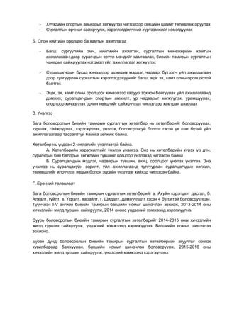 - Хүүхдийн спортын авьяасыг хөгжүүлэх чиглэлээр секцийн цагийг төлөвлөж оруулах 
- Сургалтын орчныг сайжруулж, хэрэглэгдэхүүний хүртээмжийг нэмэгдүүлэх 
Б. Олон нийтийн оролцоо ба хамтын ажиллагаа 
- Багш, сургуулийн эмч, нийгмийн ажилтан, сургалтын менежерийн хамтын 
ажиллагаан дээр сурагчдын эрүүл мэндийг хамгаалах, биеийн тамирын сургалтын 
чанарыг сайжруулах нэгдмэл үйл ажиллагааг хөгжүүлэх 
- Суралцагчдын бусад хичээлээр эзэмших мэдлэг, чадвар, бүтээлч үйл ажиллагаан 
дээр тулгуурлан сургалтын хэрэглэгдэхүүнийг багш, эцэг эх, хамт олны оролцоотой 
бэлтгэх 
- Эцэг, эх, хамт олны оролцоог хичээлээс гадуур зохион байгуулах үйл ажиллагаанд 
дэмжих, суралцагчдын спортын амжилт, ур чадварыг хөгжүүлэх, урамшуулах, 
спортоор хичээллэх орчин нөхцлийг сайжруулах чиглэлээр хамтран ажиллах 
В. Үнэлгээ 
Бага боловсролын биеийн тамирын сургалтын хөтөлбөр нь хөтөлбөрийг боловсруулах, 
турших, сайжруулах, хэрэгжүүлэх, үнэлэх, боловсронгуй болгох гэсэн үе шат бүхий үйл 
ажиллагаагаар тасралтгүй байнга хөгжиж байна. 
Хөтөлбөр нь үндсэн 2 чиглэлийн үнэлгээтэй байна. 
А. Хөтөлбөрийн хэрэгжилтийг үнэлэх үнэлгээ. Энэ нь хөтөлбөрийн хүрэх үр дүн, 
сурагчдын бие бялдрын хөгжлийн түвшинг цогцоор үнэлэхэд чиглэсэн байна 
Б. Суралцагчдын мэдлэг, чадварын түвшин, ахиц, оролцоог үнэлэх үнэлгээ. Энэ 
үнэлгээ нь суралцахуйн зорилт, үйл ажиллагаанд тулгуурлан суралцагчдын хөгжил, 
төлөвшлийг илрүүлэх явцын болон эцсийн үнэлгээг хийхэд чиглэсэн байна. 
Г. Ерөнхий төлөвлөлт 
Бага боловсролын биеийн тамирын сургалтын хөтөлбөрийг а. Ахуйн хэрэгцээт дасгал, б. 
Алхалт, гүйлт, в. Үсрэлт, харайлт, г. Шидэлт, дамжуулалт гэсэн 4 бүлэгтэй боловсруулсан. 
Түүнчлэн I-V ангийн биеийн тамирын багшийн номыг шинэчлэн зохиож, 2013-2014 оны 
хичээлийн жилд туршин сайжруулж, 2014 оноос үндэсний хэмжээнд хэрэгжүүлнэ. 
Суурь боловсролын биеийн тамирын сургалтын хөтөлбөрийг 2014-2015 оны хичээлийн 
жилд туршин сайжруулж, үндэсний хэмжээнд хэрэгжүүлнэ. Багшиийн номыг шинэчлэн 
зохионо. 
Бүрэн дунд боловсролын биеийн тамирын сургалтын хөтөлбөрийн агуулгыг сонгох 
хувилбараар баяжуулан, багшийн номыг шинэчлэн боловсруулж, 2015-2016 оны 
хичээлийн жилд туршин сайжруулж, үндэсний хэмжээнд хэрэгжүүлнэ. 
 