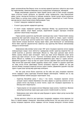 өвдөг нугалахгүйгээр бие биенээ татах гэх мэтээр идэвхгүй дасгалыг гүйцэтгэх үед огцом 
бус хөдөлгөөнөөр, намалзах байдлаар хүчээ тохируулахыг анхааруулж, зөвлөөрэй. 
Өндөр хөндлөвчөөс дүүжигнэн төрөл бүрийн дасгал хийх нь бага ангийн хүүхдийн 
гарын атгалтын хүчийг хөгжүүлж, эр зоригийн чанар төлөвшүүлэн, саад бэрхшээлийг 
даван туулах тэвчээртэй болоход нь сайнаар нөлөөлнө. Хөлөө шулуун өргөж дүүжигнэн 
өнцөг барих нь нилээд хэцүү учраас сурагчдыг чадварын түвшингээр нь 3 хэсэг болгож, 
өөр өөр дасгал гүйцэтгэхээр зохион байгуулаарай. Үүнд: 
- А хэсэгт тааруухан чадвартай сурагчид 
- Б хэсэгт дунд зэргийн чадвартай сурагчид 
- В хэсэгт өндөр чадвартай сурагчид хамрагдах бөгөөд тэд дүүжигнэлтээс барих 
өнцгийн хэмжээ, өнцөг барих хугацаа, хөдөлгөөний хүндрэл зэргээрээ ялгаатай 
дасгалыг гүйцэтгэхээр тооцоорой. 
Гараа нугалан дүүжигнэх үед багшийн туслалцаа маш чухал. Гимнастикийн хананд 
дүүжигнэж буй сурагчийн хажууд багш зогсож, хоёр хөлийг нь тэвэрч, сурагч тохойгоо 
нугалан 90° орчим өнцөг үүсгэтэл өргөж өгнө. Гараа сайн чангалахыг сануулаад хөлийг 
тавих боловч холдож болохгүй. Хүүхэд гараа тавин, унаж болзошгүй тул хамгаалахад 
бэлэн байх хэрэгтэй. Дүүжигнэлтээс савалтын үед сурагчид бие биенээ хамгаалахаар 
хажууд нь зогсоогоорой. 
Байрнаасаа хоёр хөлөөр түлхэн үсэрч 180° эргэн тэнцвэрээ хадгалан зогсох чадвар 
эзэмшүүлэхдээ градус гэсэн ойлголтыг гуравдугаар ангийн сурагчид мэдэхгүй бол зүг 
чигийг ашиглан уг дасгалыг хийлгээрэй. Жишээ нь: “Бид одоо урагшаа харж зогсож 
байна, үсрээд хойшоо харж зогсоорой”. “Цонх руу харж зогсон байдлаас үсэрч эргэн 
хаалга руу харж зогсоно” гэх мэт. Түүнчлэн тоглоомын аргаар энэ дасгалыг гүйцэтгэж 
болно. Жишээ нь: талбайд 1х1 м хэмжээтэй дөрвөлжин зурж, төвд нь 1 сурагч зогсоно. 
Дөрвөлжин дүрсийн 4 талд тус бүр нэг сурагч зогсоно. Дүрсийн гадна зогсож буй сурагч 
төвд зогсож буй сурагчийн нэрийг дуудахад тэрээр үсэрч, нэрийг нь дуудсан сурагчийн 
зүг харж зогсох ёстой. Даалгаврыг богино хугацаанд гүйцэтгэж, дөрвөн зүг рүү зөв 
эргэсэн бөгөөд тэнцвэрээ алдалгүй зогссон сурагч хожино. Дөрвөлжин дүрсийн голд буй 
сурагч 4 удаа үсэрч эргээд өөр сурагчаар солигдоно. 
Нэг хөл дээр зогсох болон үсрэлтээс нэг ба хоёр хөл дээр тэнцвэрээ хадгалан 
зогсох чадварын хувьд сурагчдад ялгаатай байдал ажиглагдана. Тиймээс хэн нь хэр 
тэнцвэртэй байгааг хэмжих аргуудыг хэрэглээрэй. Үүнд: 
- Сурагчид багшийгаа даган 1 сек-д 1 тоо тоолж, тэнцвэрээ хадгалан зогсох 
хугацааг хэрхэн хэмжих баримжаа олж авна. Дараа нь сурагчид ээлжлэн нэг хөл 
дээрээ зогсох үед бусад нь ингэж тоолон, хэдэн сек тэнцвэрээ хадгалсаныг нь 
багшид хэлж тэмдэглүүлнэ. 
- Гараа алдлан нэг хөл дээрээ зогссон байдлаас гараа нугалж, тэнийлгэнэ. Өргөсөн 
хөлөө буулгахгүйгээр гараа хэдэн удаа нугалж тэнийлгэснийг нь тоолно. 
- Байрнаасаа үсэрч эргэн хоёр хөл дээр буухдаа яг зурсан тойрог дотор гишгэж буй 
эсэхийг харгалзана. 
Эдгээр дасгалыг гүйцэтгэх үед сурагчдын тэнцвэрийн чадварын ялгаа харагдах тул 
багш та тэдний чадварт тохируулан ажиллахад хялбар болно. Нэг хөл дээр зогсох, үсэрч 
эргээд тэнцвэрээ хадгалан зогсох чадварыг нэгтгэж тэнцвэр хөгжүүлэх тоглоом зохиож 
 