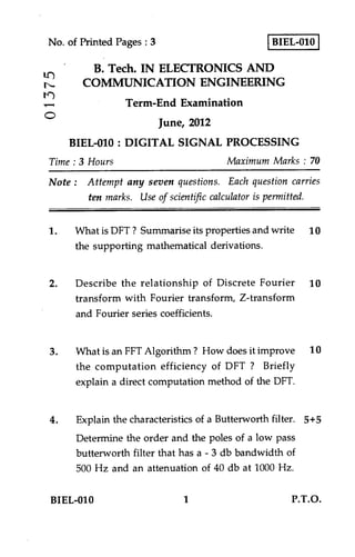 BIEL-010No. of Printed Pages : 3
B. Tech. IN ELECTRONICS AND
COMMUNICATION ENGINEERING
Term-End Examination
O
June, 2012
BIEL-010 : DIGITAL SIGNAL PROCESSING
Time : 3 Hours Maximum Marks : 70
Note : Attempt any seven questions. Each question carries
ten marks. Use of scientific calculator is permitted.
1. What is DFT ? Summarise its properties and write 10
the supporting mathematical derivations.
2. Describe the relationship of Discrete Fourier 10
transform with Fourier transform, Z-transform
and Fourier series coefficients.
3. What is an FFT Algorithm ? How does it improve 10
the computation efficiency of DFT ? Briefly
explain a direct computation method of the DFT.
4. Explain the characteristics of a Butterworth filter. 5+5
Determine the order and the poles of a low pass
butterworth filter that has a - 3 db bandwidth of
500 Hz and an attenuation of 40 db at 1000 Hz.
BIEL-010 1 P.T.O.
 