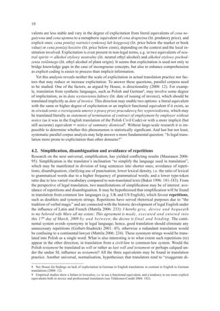 10

valents are less stable and vary in the degree of explicitation from literal equivalents of cena ne-
gatywna and cena ujemna to a metaphoric equivalent of cena drapieżna (lit. predatory price), and
explicit ones: cena poniżej wartości rynkowej lub księgowej (lit. price below the market or book
value) or cena poniżej kosztów (lit. price below costs), depending on the context and the local in-
stitution involved. Explicitation is even present in non-legal terms, e.g. in two equivalents of neu-
tral spirits ─ alkohol etylowy neutralny (lit. neutral ethyl alcohol) and alkohol etylowy pochod-
zenia roślinnego (lit. ethyl alcohol of plant origin). It seems that explicitation is used not only to
bridge knowledge gaps in the case of incongruous concepts, but also to enhance comprehension
as explicit coding is easier to process than implicit information.
    Yet this analysis reveals neither the scale of explicitation in actual translation practice nor fac-
tors that may reduce or increase explicitation. To answer these questions, parallel corpora need
to be studied. One of the factors, as argued by House, is directionality (2008: 12). For examp-
le, translation from synthetic languages, such as Polish and German8, may involve some degree
of implicitation, as in data wystawienia faktury (lit. date of issuing of invoice), which should be
translated implicitly as date of invoice. This direction may enable two options: a literal equivalent
with the same or higher degree of explicitation or an implicit functional equivalent if it exists, as
in oświadczenie o rozwiązaniu umowy o pracę przez pracodawcę bez wypowiedzenia, which may
be translated literally as statement of termination of contract of employment by employer without
notice (as it was in the English translation of the Polish Civil Code) or with a more implicit (but
still accurate) equivalent ─ notice of summary dismissal9. Without large-scale research it is im-
possible to determine whether this phenomenon is statistically signiﬁcant. And last but not least,
systematic parallel corpus analysis may help answer a more fundamental question: “Is legal trans-
lation more prone to explicitation than other domains?”

4.2. Simpliﬁcation, disambiguation and avoidance of repetitions
Research on the next universal, simpliﬁcation, has yielded conﬂicting results (Mauranen 2006:
95). Simpliﬁcation is the translator’s inclination “to simplify the language used in translation”,
which may be manifested in division of long sentences into shorter ones; avoidance of repeti-
tions; disambiguation; clarifying use of punctuation; lower lexical density, i.e. the ratio of lexical
to grammatical words due to a higher frequency of grammatical words; and a lower type-token
ratio due to less varied vocabulary compared to non-translated texts (Baker 1996: 181-183). From
the perspective of legal translation, two manifestations of simpliﬁcation may be of interest: avo-
idance of repetitions and disambiguation. It may be hypothesised that simpliﬁcation will be found
in translation from common law languages (e.g. UK and US English), which favour repetitions,
such as doublets and synonym strings. Repetitions have served rhetorical purposes due to “the
tradition of verbal magic” and are connected with the historic development of legal English under
the inﬂuence of Latin and French (Mattila 2006: 233): I hereby give, devise and bequeath
to my beloved wife Mary all my estate; This agreement is made, executed and entered into
this 17th day of March, 2009 by and between; the decree is final and binding. The conti-
nental system avoids synonymy in legal language; hence, good translation should eliminate any
unnecessary repetitions (Gizbert-Studnicki 2001: 45), otherwise a redundant translation would
be confusing to a continental lawyer (Mattila 2006: 234). These synonym strings would be trans-
lated into Polish as a single word. What is also interesting is to what extent such repetitions (re)
appear in the other direction, in translation from a civil-law to common-law system. Would the
Polish testament be translated as will or rather as last will and testament or perhaps calqued un-
der the undue SL inﬂuence as testament? All the three equivalents may be found in translation
practice. Another universal, normalisation, hypothesises that translators tend to “exaggerate di-

8 See House for ﬁndings on lack of explicitation in German to English translations in contrast to English to German
translations (2008: 12).
9 Empirical studies show a failure to lexicalise, i.e. to use a functional equivalent, and a tendency to use more explicit
equivalents both in novice and professional translators (see Tirkkonen-Condit 2004: 182).
 
