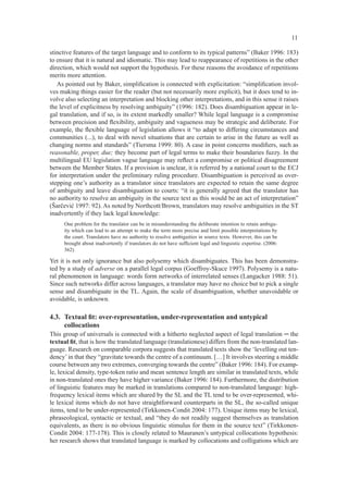 11

stinctive features of the target language and to conform to its typical patterns” (Baker 1996: 183)
to ensure that it is natural and idiomatic. This may lead to reappearance of repetitions in the other
direction, which would not support the hypothesis. For these reasons the avoidance of repetitions
merits more attention.
   As pointed out by Baker, simpliﬁcation is connected with explicitation: “simpliﬁcation invol-
ves making things easier for the reader (but not necessarily more explicit), but it does tend to in-
volve also selecting an interpretation and blocking other interpretations, and in this sense it raises
the level of explicitness by resolving ambiguity” (1996: 182). Does disambiguation appear in le-
gal translation, and if so, is its extent markedly smaller? While legal language is a compromise
between precision and ﬂexibility, ambiguity and vagueness may be strategic and deliberate. For
example, the ﬂexible language of legislation allows it “to adapt to differing circumstances and
communities (...), to deal with novel situations that are certain to arise in the future as well as
changing norms and standards” (Tiersma 1999: 80). A case in point concerns modiﬁers, such as
reasonable, proper, due; they become part of legal terms to make their boundaries fuzzy. In the
multilingual EU legislation vague language may reﬂect a compromise or political disagreement
between the Member States. If a provision is unclear, it is referred by a national court to the ECJ
for interpretation under the preliminary ruling procedure. Disambiguation is perceived as over-
stepping one’s authority as a translator since translators are expected to retain the same degree
of ambiguity and leave disambiguation to courts: “it is generally agreed that the translator has
no authority to resolve an ambiguity in the source text as this would be an act of interpretation”
(Šarčević 1997: 92). As noted by Northcott/Brown, translators may resolve ambiguities in the ST
inadvertently if they lack legal knowledge:
     One problem for the translator can be in misunderstanding the deliberate intention to retain ambigu-
     ity which can lead to an attempt to make the term more precise and limit possible interpretations by
     the court. Translators have no authority to resolve ambiguities in source texts. However, this can be
     brought about inadvertently if translators do not have sufﬁcient legal and linguistic expertise. (2006:
     362)

Yet it is not only ignorance but also polysemy which disambiguates. This has been demonstra-
ted by a study of adverse on a parallel legal corpus (Goeffroy-Skuce 1997). Polysemy is a natu-
ral phenomenon in language: words form networks of interrelated senses (Langacker 1988: 51).
Since such networks differ across languages, a translator may have no choice but to pick a single
sense and disambiguate in the TL. Again, the scale of disambiguation, whether unavoidable or
avoidable, is unknown.

4.3. Textual ﬁt: over-representation, under-representation and untypical
     collocations
This group of universals is connected with a hitherto neglected aspect of legal translation ─ the
textual ﬁt, that is how the translated language (translationese) differs from the non-translated lan-
guage. Research on comparable corpora suggests that translated texts show the ‘levelling out ten-
dency’ in that they “gravitate towards the centre of a continuum. […] It involves steering a middle
course between any two extremes, converging towards the centre” (Baker 1996: 184). For examp-
le, lexical density, type-token ratio and mean sentence length are similar in translated texts, while
in non-translated ones they have higher variance (Baker 1996: 184). Furthermore, the distribution
of linguistic features may be marked in translations compared to non-translated language: high-
frequency lexical items which are shared by the SL and the TL tend to be over-represented, whi-
le lexical items which do not have straightforward counterparts in the SL, the so-called unique
items, tend to be under-represented (Tirkkonen-Condit 2004: 177). Unique items may be lexical,
phraseological, syntactic or textual, and “they do not readily suggest themselves as translation
equivalents, as there is no obvious linguistic stimulus for them in the source text” (Tirkkonen-
Condit 2004: 177-178). This is closely related to Mauranen’s untypical collocations hypothesis:
her research shows that translated language is marked by collocations and colligations which are
 