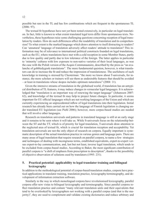 12

possible but rare in the TL and has few combinations which are frequent in the spontaneous TL
(2006: 97).
   The textual ﬁt hypotheses have not yet been tested extensively, in particular on legal translati-
on. In fact, little is known to what extent translated legal texts differ from spontaneous texts. Ne-
vertheless, these hypotheses raise some challenging questions concerning reception of legal trans-
lation by readers. How do such differences affect the readability of translation and its comprehen-
sion? To what extent is the marked language which draws attention to itself distracting to readers?
Can ‘unnatural’ language of translation adversely affect readers’ attitude to translation? This in-
formation may be of relevance to international political constructs founded on legal translations,
such as the EU, where translations have met with a cold reception in some Member States, partly
due to low quality and partly due to low tolerance of the foreign. The latter applies in particular
to ‘minority’ cultures with low exposure to non-native varieties of their local languages, as was
the case with the Polish version of the Acquis Communautaire, described by the press as “an ava-
lanche of gobbledygook translations”. The more fundamental question, however, is what transla-
tors can do to increase the ﬁt and reduce the impression of translationese. The usefulness of such
knowledge in training is stressed by Chesterman: “the more we know about T-universals, for in-
stance, the more scholars or trainers will see them as undesirable features that should be avoided
– at least in translations whose skopos includes optimum naturalness” (2004: 11).
   Given the intensive streams of translation in the globalised world, if translation has an untypi-
cal distribution of TL features, it may induce changes in vernacular legal languages. It is acknow-
ledged that “translation is an important way of renewing the target language” (Johansson 2007:
62), and knowledge of the textual ﬁt may help to project future changes. In particular, it seems
important for EU ofﬁcial languages which are not working languages of the Union and which are
currently experiencing an unprecedented inﬂow of legal translations into their legislation. Initial
research has already been carried out on how the language of Finnish legislation is changing un-
der translated EU legislation (see Piehl 2006); however, more corpus-based studies are needed
that will involve other languages.
   Research on translation universals and patterns in translated language is still at an early stage
and it remains to be seen where it will take us. While S-universals focus on the relationship bet-
ween the ST and the TT, which is of priority for legal translation, T-universals draw attention to
the neglected area of textual ﬁt, which is crucial for translation reception and acceptability. Yet
translation universals are not the only object of research on corpora. Equally important is syste-
matic description of the actual translation practice in various genres and language pairs. There are
many areas of legal translation that require research on parallel corpora, to name a few: strategies
and techniques of dealing with incongruous terms, established equivalents, expert-to-expert ver-
sus expert-to-lay communication, and, last but not least, inverse legal translation, which tends to
be excluded from corpus-based studies. According to Baker, the most signiﬁcant contribution of
parallel corpora is “a shift of emphasis from prescription to description”, thanks to the possibility
of objective observation of solutions used by translators (1995: 231).

5.   Practical potential: applicability to legal translator training and bilingual
     lexicography
In addition to the methodological potential of corpus-based translation studies, corpora have prac-
tical applications in translator training, translation practice, lexicography/terminography, and de-
velopment of information extraction software.
   Similarly to the way in which monolingual corpora have revolutionised lexicography, parallel
corpora offer new vistas to bilingual lexicography and terminography. Since parallel corpora re-
ﬂect translation practice and contain “many relevant translation units and their equivalents that
tend to be overlooked by lexicographers not working with a parallel corpus (and that is the ma-
jority)”, they are used to complement and validate existing dictionaries and reduce arbitrary and
 