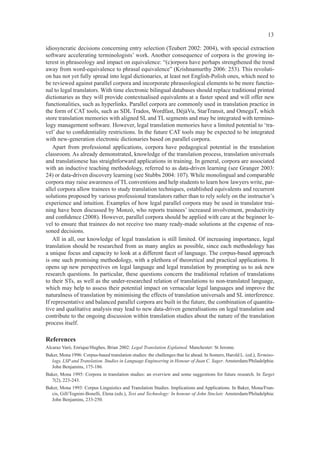 13

idiosyncratic decisions concerning entry selection (Teubert 2002: 2004), with special extraction
software accelerating terminologists’ work. Another consequence of corpora is the growing in-
terest in phraseology and impact on equivalence: “(c)orpora have perhaps strengthened the trend
away from word-equivalence to phrasal equivalence” (Krishnamurthy 2006: 253). This revoluti-
on has not yet fully spread into legal dictionaries, at least not English-Polish ones, which need to
be reviewed against parallel corpora and incorporate phraseological elements to be more functio-
nal to legal translators. With time electronic bilingual databases should replace traditional printed
dictionaries as they will provide contextualised equivalents at a faster speed and will offer new
functionalities, such as hyperlinks. Parallel corpora are commonly used in translation practice in
the form of CAT tools, such as SDL Trados, Wordfast, DéjàVu, StarTransit, and OmegaT, which
store translation memories with aligned SL and TL segments and may be integrated with termino-
logy management software. However, legal translation memories have a limited potential to ‘tra-
vel’ due to conﬁdentiality restrictions. In the future CAT tools may be expected to be integrated
with new-generation electronic dictionaries based on parallel corpora.
    Apart from professional applications, corpora have pedagogical potential in the translation
classroom. As already demonstrated, knowledge of the translation process, translation universals
and translationese has straightforward applications in training. In general, corpora are associated
with an inductive teaching methodology, referred to as data-driven learning (see Granger 2003:
24) or data-driven discovery learning (see Stubbs 2004: 107). While monolingual and comparable
corpora may raise awareness of TL conventions and help students to learn how lawyers write, par-
allel corpora allow trainees to study translation techniques, established equivalents and recurrent
solutions proposed by various professional translators rather than to rely solely on the instructor’s
experience and intuition. Examples of how legal parallel corpora may be used in translator trai-
ning have been discussed by Monzó, who reports trainees’ increased involvement, productivity
and conﬁdence (2008). However, parallel corpora should be applied with care at the beginner le-
vel to ensure that trainees do not receive too many ready-made solutions at the expense of rea-
soned decisions.
    All in all, our knowledge of legal translation is still limited. Of increasing importance, legal
translation should be researched from as many angles as possible, since each methodology has
a unique focus and capacity to look at a different facet of language. The corpus-based approach
is one such promising methodology, with a plethora of theoretical and practical applications. It
opens up new perspectives on legal language and legal translation by prompting us to ask new
research questions. In particular, these questions concern the traditional relation of translations
to their STs, as well as the under-researched relation of translations to non-translated language,
which may help to assess their potential impact on vernacular legal languages and improve the
naturalness of translation by minimising the effects of translation universals and SL interference.
If representative and balanced parallel corpora are built in the future, the combination of quantita-
tive and qualitative analysis may lead to new data-driven generalisations on legal translation and
contribute to the ongoing discussion within translation studies about the nature of the translation
process itself.

References
Alcaraz Varó, Enrique/Hughes, Brian 2002: Legal Translation Explained. Manchester: St Jerome.
Baker, Mona 1996: Corpus-based translation studies: the challenges that lie ahead. In Somers, Harold L. (ed.), Termino-
  logy, LSP and Translation. Studies in Language Engineering in Honour of Juan C. Sager. Amsterdam/Philadelphia:
  John Benjamins, 175-186.
Baker, Mona 1995: Corpora in translation studies: an overview and some suggestions for future research. In Target
  7(2), 223-243.
Baker, Mona 1993: Corpus Linguistics and Translation Studies. Implications and Applications. In Baker, Mona/Fran-
  cis, Gill/Tognini-Bonelli, Elena (eds.), Text and Technology: In honour of John Sinclair. Amsterdam/Philadelphia:
  John Benjamins, 233-250.
 