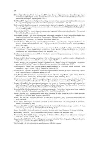 14

Bhatia, Vijay K./Langton, Nicola M./Lung, Jane 2004: Legal discourse: Opportunities and threats for corpus lingui-
  stics. In Connor, Ulla/Upton, Thomas A. (eds.), Discourse in the Professions. Perspectives from Corpus Linguistics.
  Amsterdam/Philadelphia: John Benjamins, 203-231.
Biel, Łucja 2009: Organization of background knowledge structures in legal language and related translation problems.
   In Comparative Legilinguistics. International Journal for Legal Communication 1, 176-189.
Biel, Łucja 2008: Legal terminology in translation practice: dictionaries, googling or discussion forums? In SKASE
   Journal of Translation and Interpretation [online] 3(1). www.skase.sk/Volumes/JTI03/pdf_doc/BielLucja.pdf (ac-
   cessed on 28 May 2009).
Blackwell, Sue 2009: Why forensic linguistics needs corpus linguistics. In Comparative Legilinguistics. International
   Journal for Legal Communication 1, 5-19.
Blum-Kulka, Shoshana 1986: Shifts of cohesion and coherence in translation. In House, Juliane/Blum-Kulka, Shos-
   hana (eds.), Interlingual and Intercultural Communication. Tübingen, Günter Narr Verlag, 17-35.
Cao, Deborah 2007: Translating Law. Clevedon: Multilingual Matters Ltd.
Carvalho, Luciana 2007: Translating contracts and agreements from a corpus linguistics perspective. In Kredens, Kr-
   zysztof/Goźdź-Roszkowski, Stanisław (eds.), Language and the Law: International Outlooks. Frankfurt am Main:
   Peter Lang, 109-121.
Chesterman, Andrew 2004: Hypotheses about translation universals. In Hansen, Gyde/Malmkjær, Kirsten/Gile, Daniel
  (eds.), Claims, Changes and Challenges in Translation Studies. Selected contributions from the EST Congress,
  Copenhagen 2001. Amsterdam/Philadelphia: John Benjamins, 1-13.
Coulthard, Malcolm/Johnson, Alison 2007: An Introduction to Forensic Linguistics. Language in Evidence. London/
  New York: Routledge.
Engberg, Jan 2002: Legal meaning assumptions – what are the consequences for legal interpretation and legal transla-
  tion? In International Journal of the Semiotics of Law 15(4), 375-388.
Frawley, William 1984: Prolegomenon to a theory of translation. In Frawley, William (ed.), Translation: Literary, Lin-
   guistic and Philosophical Perspectives. London/Toronto: Associated University Presses, 159-175.
Gizbert-Studnicki, Tomasz 2001: Problem przekładu tekstów prawnych. In Dziedzictwo prawne XX wieku. Księga
   pamiątkowa z okazji 150-lecia TBSP UJ. Zakamycze: Kraków, 41-55.
Goeffroy-Skuce, Anne 1997: Polysemous adjectives in legal translation. In Simms, Karl (ed.), Translating Sensitive
  Texts: Linguistics Aspects. Amsterdam: Rodopi, 155-168.
Gotti, Maurizio 2001: Semantic and pragmatic values of shall and will in Early Modern English statutes. In: Gotti,
  Maurizio/Dossena, Marina (eds.), Modality in Specialized Texts. Bern: Peter Lang, 89-111.
Góźdź-Roszkowski, Stanisław 2006: Frequent phraseology in contractual instruments: a corpus-based study. In Gotti,
  Maurizio/Giannoni, Davide S. (eds.), New Trends in Specialized Discourse Analysis. Bern: Peter Lang, 147-162.
Granger, Sylviane 2003: The corpus approach: a common way forward for Contrastive Linguistics and Translation Stu-
   dies? In Granger, Sylviane/Lerot, Jacques/Petch-Tyson, Stephanie (eds.), Corpus-based Approaches to Contrastive
   Linguistics and Translation Studies. Amsterdam/New York: Rodopi, 17-29.
Gries, Stefan Th. 2006: Introduction. Corpora in Cognitive Linguistics. Corpus-Based Approaches to Syntax and Lexis,
   In Gries, Stefan Th./Stefanowitsch, Anatol. Berlin/New York: Mouton de Gruyter, 1-7.
Harvey, Malcolm 2002: What’s so special about legal translation? In Meta [online] 47(2). www.erudit.org/revue/
   meta/2002/v47/n2/008007ar.pdf (accessed 5 May 2009).
Heffer, Chris 2005: The Language of Jury Trial. A Corpus-Aided Analysis of Legal-Lay Discourse. Basingstoke: Pal-
   grave Macmillan.
House, Juliane 2008: Beyond Intervention: Universals in Translation? In trans-kom [online] 1(1), 6-19. www.trans-
  kom.eu (accessed 5 May 2009).
Johansson, Stig 2007: Seeing through multilingual corpora. In Facchinetti, Roberta (ed.), Corpus Linguistics 25 Years
   on. Language and Computers. Amsterdam/New York: Rodopi, 51-71.
Kenny, Dorothy 2001: Lexis and creativity in translation. A corpus-based study. Manchester: St Jerome Publishing.
Kierzkowska, Danuta (ed.) 2005: Kodeks tłumacza przysięgłego z komentarzem. Warszawa: Tepis.
Krishnamurthy, Ramesh 2006: Corpus Lexicography. In Brown, Keith (ed.), Encyclopedia of Language and Lingui-
   stics. Vol. 3. Oxford: Elsevier, 250-251.
Langacker, Ronald W. 1988: A View of Linguistic Semantics. In Rudzka-Ostyn, Brygida (ed.), Topics in Cognitive
   Linguistics. Amsterdam/Philadelphia: John Benjamins, 45-90.
Mattila, Heikki E.S. 2006: Comparative Legal Linguistics. Aldershot: Ashgate.
 