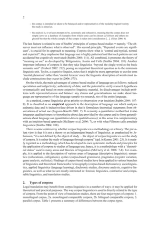 2

      – the corpus is intended or taken to be balanced and/or representative of the modality/register/variety
        the study is aimed at;

      – the analysis is, or at least attempts to be, systematic and exhaustive, meaning that the corpus does not
        simply serve as a database of examples from which some can be chosen ad libitum and others ne-
        glected but that the whole (sample of the) corpus is taken into consideration […]. (Gries 2006: 4)

The last feature is related to one of Stubbs’ principles of corpus-based studies ─ namely, “The ob-
server must not inﬂuence what is observed”. His second principle, “Repeated events are signiﬁ-
cant”, is crucial for its approach to meaning. Corpora show what is “central and typical, normal
and expected”; they emphasise that language use is highly patterned and that such patterns are not
accidental but cognitively motivated (Stubbs 2004: 111). All combined, it promotes the theory of
“meaning as use” as developed by Wittgenstein, Austin and Firth (Stubbs 2004: 110). Another
important inﬂuence of corpora is that they take linguistics “beyond the single word as the basic
semantic unit” (Teubert 2002: 212), posing an important theoretical question as to the minimum
linguistic unit. Taylor, a cognitive linguist, notes that it might be more appropriate to use the term
‘mental phrasicon’ rather than ‘mental lexicon’ since the linguistic description of words must in-
clude constructions they occur in (2006: 575).
   On the whole, the main advantages of corpus-based studies of language are as follows: reduced
speculation and subjectivity; authenticity of data; and the potential to verify research hypotheses
systematically and based on more extensive linguistic material. Its disadvantages include prob-
lems with representativeness and balance: any claims and generalisations we make about lan-
guage are representative of the language sample we research, not of the entire language.
   As a method, corpus linguistics gives priority to observation over intuition (Stubbs 2004: 107-
8). It is classiﬁed as an empirical approach to the description of language use which analyses
authentic data and is inductive/data-driven in that it formulates theoretical statements from ob-
servations of actual use (Tognini-Bonelli 2001: 2). It is mainly a quantitative method but it also
integrates qualitativeness to hypothesise about data provided by the corpus and to form generali-
sations about language use (quantitative-driven qualitativeness); in this sense it is complementary
with an intuition-based approach (McEnery et al. 2006: 7), or with what Fillmore calls armchair
linguistics (Stubbs 2004: 108).
   There is some controversy whether corpus linguistics is a methodology or a theory. The preva-
lent view is that it is not a theory or an independent branch of linguistics: as emphasised by Jo-
hansson, “it is not deﬁned by the object of study ... the object of corpus linguistics is not the study
of corpora. It is rather the study of language through corpora” (qtd. in Kenny 2001: 23). It is main-
ly regarded as a methodology which has developed its own systematic methods and principles for
the application of corpora to studies of language use; hence, it is a methodology with a “theoreti-
cal status” used in many areas and theories of linguistics (McEnery et al. 2006: 7-8). For exam-
ple, it is applied to the description of various areas of language (descriptive linguistics): seman-
tics (collocations, colligations), syntax (corpus-based grammars), pragmatics (register variation,
genre analysis, stylistics). Findings of corpus-based studies have been applied in various branches
of linguistics and theoretical frameworks: lexicography (corpus-based dictionaries), sociolinguis-
tics, applied linguistics (language learning), diachronic studies, discourse analysis, cognitive lin-
guistics, as well as what we are mostly interested in: forensic linguistics, contrastive and compa-
rable linguistics, and translation studies.

2.    Types of corpora
Legal translation may beneﬁt from corpus linguistics in a number of ways: it may be applied for
theoretical and practical purposes. The way corpus linguistics is used is directly related to the type
of corpora. From the point of view of translation studies, there are four major types of corpora: 1.
monolingual corpus, 2a. monolingual comparable corpora, 2b. bilingual comparable corpora, 3.
parallel corpus. Table 1 presents a summary of differences between the corpus types.
 