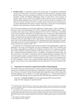 4

3. Parallel corpus2 is a translation corpus in the strictest sense. It is bilingual or multilingual
   and may be bi-directional. It contains STs aligned with their translations. Alignment makes
   parallel corpora more time-consuming to build and, as a result, they are rather seldom found.
   Examples3 include: the MultiJur Multilingual Corpus of Legal Texts at the University of
   Helsinki, legal sections of the CLUVI Parallel Corpus at the University of Vigo (Galician-
   Spanish, Basque-Spanish) and the GENTT Corpus of Textual Genres for Translation at the
   Jaume I University. This type of corpus is mainly used for research into the translation proc-
   ess and in applied translation studies: to prepare dictionaries, extract terms for terminological
   databases, train information extraction software, and train translators.

One of the major limitations concerning the application of legal corpora is their availability, in
particular for less researched languages. This claim is especially valid for parallel corpora4, which,
as already noted, require time-consuming alignment of STs and TTs. Furthermore, accessibility
to the existing corpora is limited due to copyright restrictions. Another issue which signiﬁcantly
impacts the accessibility, size and composition of legal corpora is conﬁdentiality of legal docu-
ments, in particular private legal and litigation documents. Such texts tend to be excluded or are
included in relatively small samples; hence, legal corpora ─ like most specialised corpora ─ are
rather small. It is inevitable that legislation is over-represented while other legal genres are under-
represented. In this sense corpora strengthen the ‘legicentrism’ that legal scholarship has been ac-
cused of (Kasirer qtd. in Harvey 2002: 178).
   As regards the size of specialised corpora and involvement of rare language pairs, a major bre-
akthrough is the Acquis Communautaire, the largest multilingual corpus of EU legislation and
ECJ rulings, made publicly accessible by the European Commission. Two variants are available:
JRC-Acquis and DGT’s Translation Memory of the Acquis. The current version 3.0 of JRC-Ac-
quis5, an aligned multilingual parallel corpus, is available in 22 languages (excluding Irish), with
the overall size of 1 bn words. It contains more than 23,000 documents per language with 55 m
words for English and 50 m words for Polish. It was ﬁrst released in 2006 and version 3.0 beca-
me available in April 2007. The DGT’s Translation Memory of the Acquis6 contains parallel texts
for 22 EU languages. It allows users to prepare bilingual aligned corpora for one of 231 langua-
ge pairs. These resources of an unprecedented scale may open up new vistas for translation scho-
lars.

3.     Trajectories of research in corpus-based studies of legal language
This section will survey major trajectories of corpus-based research on legal language contributed
mainly from such ﬁelds as forensic linguistics, legilinguistics, contrastive and comparable lingu-
istics. This type of research is based on monolingual and comparable corpora which contain non-
translated language since its objective is to study legal language per se. Corpus-based studies of
non-translated legal language may be grouped into the following major trajectories of research:
       Trajectory 1: External variation: how does legal language differ from general lan-
       guage and other languages for special purposes?



2 The terminology for corpus types has been adopted after Zanettin (2000). It should be noted that the terms parallel
corpus and comparable corpus are sometimes used interchangeably. Parallel corpora are also termed by some research-
ers as a translation corpus.
3 A non-exhaustive list of parallel corpora is available at: http://tcc.itc.it/people/forner/multilingualcorpora.html.
4 Some linguists argue that this claim is also true for monolingual corpora, which are much more frequent and easy to
build. Blackwell in her article “Why forensic linguistics needs corpus linguistics” makes a plea for creating accessible
specialised corpora for forensic linguistic purposes as those which are available right now tend to be too general (2009:
14).
5 http://langtech.jrc.it/JRC-Acquis.html
6 http://langtech.jrc.it/DGT-TM.html
 