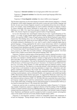 5

     Trajectory 2: Internal variation: how do legal genres differ from each other?
     Trajectory 3: Temporal variation: how does the current legal language differ from
     a historic one?
     Trajectory 4: Cross-linguistic variation: how does it differ across languages?
The ﬁrst three trajectories are the main domain of research within forensic linguistics ─ a branch
of linguistics which studies language used in the justice system and, more broadly, language and
the law. In most cases forensic linguistic research is not translation-driven but serves other pur-
poses. For example, corpus methodologies are used to attribute authorship of linguistic evidence
in witness statements and ransom, blackmail or suicide notes, as well as to detect plagiarism
(McEnery et al. 2006: 116). Apart from attempts to identify the “linguistic ﬁngerprint” (Stubbs
2004: 124), forensic linguists are engaged in general studies of legal language.
   Let us now demonstrate how monolingual corpora may be used. A good illustration of Tra-
jectory 1 is a study of legal English against general English, conducted by Coulthard/Johnson
(2007), who used the COMET corpus of legal contracts and the British National Corpus (BNC),
respectively. Their ﬁndings show, inter alia, that legal language has a different distribution of not
only lexical items but also, which may be more difﬁcult to notice, of grammatical items. The lat-
ter include a distinctive distribution of or, any, shall, be and by which is markedly higher than in
general language, or being explained by the wish to ensure inclusiveness while by is explained
by passive constructions (2007: 40). As regards discrepancies in lexical distribution, while the 56
most frequent items identiﬁed in the BNC are grammatical, the COMET corpus includes as many
as 15 lexical items in the 57 most frequent lexemes, e.g. agreement, company, lessee, party, agent,
notice, property, etc. (2007: 44). As a result, contracts – and legal language in general – have been
found to show a higher lexical density than general language (2007: 44).
   Trajectory 2 (internal variation) spans a broad spectrum of studies, ranging from micro- to ma-
croanalyses. The former dissect legal language into smaller units for descriptive purposes while
the latter cover attempts to identify distinctive features of legal genres to show how they differ
from each other. Since corpus methodology is ideally suited for researching phraseology, it is a
frequent object of microanalysis. This may be illustrated by the present author’s ongoing project
of the Dictionary of Polish Legal Collocations for Translators. It is based on my Polish Law Cor-
pus of ca. 4 m words, which includes 211 codes and major legal acts related to contract, compa-
ny, civil and criminal law. The objective is to describe nominal, verbal and adjectival collocations
of legal terms to aid translators in achieving naturalness in target texts, collocations and colli-
gations contributing signiﬁcantly to the overall ‘feel’ of translation. Another example is Goźdź-
Roszkowski’s analysis of lexical bundles in English contractual instruments with a view to dis-
covering recurrent patterns, such as referential bundles, text organisers, and modalising bundles
(2006). Macroanalysis helps identify legal genres. As suggested by Blackwell, corpora may also
be applied to detect differences between the language of prosecution and defence lawyers or ex-
pert witnesses and eye-witnesses (2009: 14). The latter falls into a somewhat fuzzy area of the le-
gal language category, that is expert-lay communication, which has been investigated by Heffer
in his corpus-aided study of language used by legal professionals in communication with lay ju-
ries based on transcripts from ca. 100 criminal jury trials (2005).
   Corpora are used not only in synchronic but also diachronic studies (Trajectory 3). A fascina-
ting example of diachronic corpora is a digitised collection of the Proceedings of the Old Bailey,
London’s Central Criminal Court (www.oldbaileyonline.org), which contains as many as 200,000
criminal trials from the period 1674–1913. Another such corpus is the Helsinki Corpus of English
Texts: Diachronic and Dialectal, used for example by Gotti to research semantic and pragmatic
values of the modals shall and will in Early Modern English statutes (2001).
   Trajectory 4, cross-linguistic variation, is based on comparable corpora with components in
at least two languages. “Seeing through corpora we can see through language,” argues Johans-
 