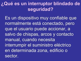 Es un dispositivo muy confiable que normalmente está conectado, pero que el usuario puede accionar, a salvo de chispas, arcos y contacto manual, cuando necesita interrumpir el suministro eléctrico en determinada zona, edificio o sector.  ¿Qué es un interruptor blindado de seguridad? 