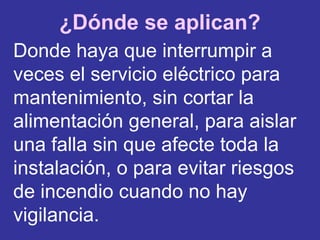 ¿Dónde se aplican? Donde   haya que interrumpir a veces el servicio eléctrico para mantenimiento, sin cortar la alimentación general, para aislar una falla sin que afecte toda la instalación, o para evitar riesgos de incendio cuando no hay vigilancia. 