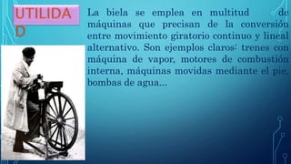 La biela se emplea en multitud de
máquinas que precisan de la conversión
entre movimiento giratorio continuo y lineal
alternativo. Son ejemplos claros: trenes con
máquina de vapor, motores de combustión
interna, máquinas movidas mediante el pie,
bombas de agua...
 