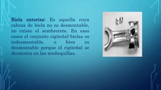Biela enteriza: Es aquella cuya
cabeza de biela no es desmontable,
no existe el sombrerete. En esos
casos el conjunto cigüeñal-bielas es
indesmontable, o bien es
desmontable porque el cigüeñal se
desmonta en las muñequillas.
 