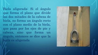 Biela aligerada: Si el ángulo
que forma el plano que divide
las dos mitades de la cabeza de
biela, no forma un ángulo recto
con el plano medio de la biela,
que pasa por los ejes de pie y
cabeza, sino que forma un
ángulo, entonces se dice que la
biela es aligerada
 