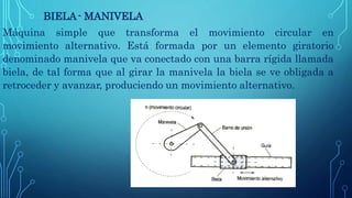 BIELA- MANIVELA
Máquina simple que transforma el movimiento circular en
movimiento alternativo. Está formada por un elemento giratorio
denominado manivela que va conectado con una barra rígida llamada
biela, de tal forma que al girar la manivela la biela se ve obligada a
retroceder y avanzar, produciendo un movimiento alternativo.
 