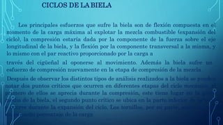 CICLOS DE LA BIELA
Los principales esfuerzos que sufre la biela son de flexión compuesta en el
momento de la carga máxima al explotar la mezcla combustible (expansión del
ciclo), la compresión estaría dada por la componente de la fuerza sobre el eje
longitudinal de la biela, y la flexión por la componente transversal a la misma, y
lo mismo con el par reactivo proporcionado por la carga a
través del cigüeñal al oponerse al movimiento. Además la biela sufre un
esfuerzo de compresión nuevamente en la etapa de compresión de la mezcla.
Después de observar los distintos tipos de análisis realizados a la biela se pueden
notar dos puntos críticos que ocurren en diferentes etapas del ciclo mecánico, el
primero de ellos se aprecia durante la compresión, este tiene lugar en la parte
media de la biela, el segundo punto crítico se ubica en la parte inferior de la biela
y ocurre durante la expansión del ciclo. Los tornillos, por su parte, soportan solo
un pequeño porcentaje de la carga
 