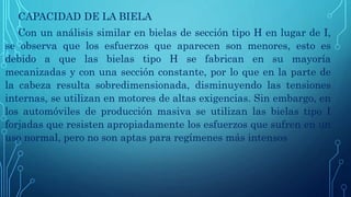 CAPACIDAD DE LA BIELA
Con un análisis similar en bielas de sección tipo H en lugar de I,
se observa que los esfuerzos que aparecen son menores, esto es
debido a que las bielas tipo H se fabrican en su mayoría
mecanizadas y con una sección constante, por lo que en la parte de
la cabeza resulta sobredimensionada, disminuyendo las tensiones
internas, se utilizan en motores de altas exigencias. Sin embargo, en
los automóviles de producción masiva se utilizan las bielas tipo I
forjadas que resisten apropiadamente los esfuerzos que sufren en un
uso normal, pero no son aptas para regímenes más intensos
 