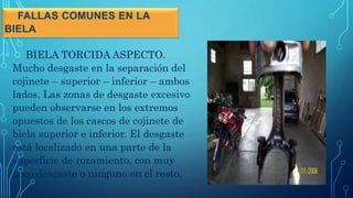 FALLAS COMUNES EN LA
BIELA
BIELA TORCIDA ASPECTO.
Mucho desgaste en la separación del
cojinete – superior – inferior – ambos
lados. Las zonas de desgaste excesivo
pueden observarse en los extremos
opuestos de los cascos de cojinete de
biela superior e inferior. El desgaste
está localizado en una parte de la
superficie de rozamiento, con muy
poco desgaste o ninguno en el resto.
 