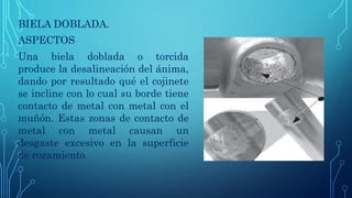 BIELA DOBLADA.
ASPECTOS
Una biela doblada o torcida
produce la desalineación del ánima,
dando por resultado qué el cojinete
se incline con lo cual su borde tiene
contacto de metal con metal con el
muñón. Estas zonas de contacto de
metal con metal causan un
desgaste excesivo en la superficie
de rozamiento
 