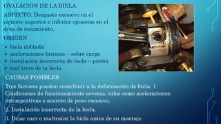 OVALACION DE LA BIELA
ASPECTO. Desgaste excesivo en el
cojinete superior e inferior opuestos en el
área de rozamiento.
ORIGEN
 biela doblada
 aceleraciones bruscas – sobre carga
 instalación incorrecta de biela – pistón
 mal trato de la biela
CAUSAS POSIBLES
Tres factores pueden contribuir a la deformación de biela: 1
Condiciones de funcionamiento severas, tales como aceleraciones
intempestivas o acarreo de peso excesivo.
2. Instalación incorrecta de la biela.
3. Dejar caer o maltratar la biela antes de su montaje.
 