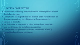 ACCIÓN CORRECTORA
 Inspeccione la biela y reacondiciónela o reemplácela si está
doblada o torcida.
 Compruebe las superficies del muñón para ver si tienen un
desgaste excesivo y rectifíquelas si fuese necesario.
 Instale el cojinete.
 No deje caer ni maltrate la biela antes de su montaje.
 Use las técnicas de instalación correctas.
 Compruebe las piezas de cilindro superiores afines y
reemplácelas si fuese necesario
 