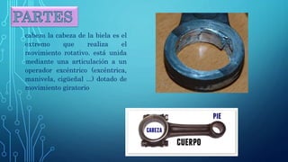 cabeza la cabeza de la biela es el
extremo que realiza el
movimiento rotativo. está unida
mediante una articulación a un
operador excéntrico (excéntrica,
manivela, cigüeñal ...) dotado de
movimiento giratorio
 