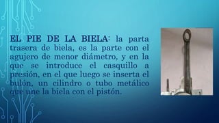 EL PIE DE LA BIELA: la parta
trasera de biela, es la parte con el
agujero de menor diámetro, y en la
que se introduce el casquillo a
presión, en el que luego se inserta el
bulón, un cilindro o tubo metálico
que une la biela con el pistón.
 