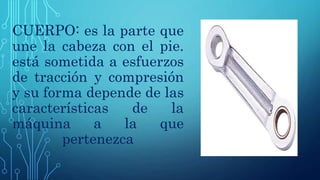 CUERPO: es la parte que
une la cabeza con el pie.
está sometida a esfuerzos
de tracción y compresión
y su forma depende de las
características de la
máquina a la que
pertenezca
 