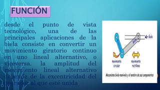 desde el punto de vista
tecnológico, una de las
principales aplicaciones de la
biela consiste en convertir un
movimiento giratorio continuo
en uno lineal alternativo, o
viceversa. la amplitud del
movimiento lineal alternativo
depende de la excentricidad del
operador al que esté unida
FUNCIÓN
 