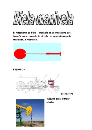El mecanismo de biela - manivela es un mecanismo que
transforma un movimiento circular en un movimiento de
traslación, o viceversa.
EJEMPLOS
Locomotora
Máquina para extraer
petróleo
 