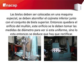 Las bielas deben ser colocadas en una maquina
 especial, se deben atornillar el cojinete inferior junto
con el conjunto de biela superior. Entonces quedara el
orificio del muñón, este orificio se le deben tomar las
medidas de diámetro para ver si esta uniforme, sino lo
   esta entonces se deduce que hay que rectificar.
 