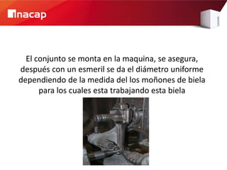 El conjunto se monta en la maquina, se asegura,
después con un esmeril se da el diámetro uniforme
dependiendo de la medida del los moñones de biela
      para los cuales esta trabajando esta biela
 